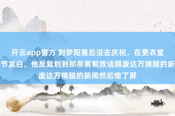 开云app官方 刘梦阳赛后没去庆祝,在更衣室攥着手机指关节发白,他反复划到那条赛前放话踢废达万猜腿的新闻然后熄了屏