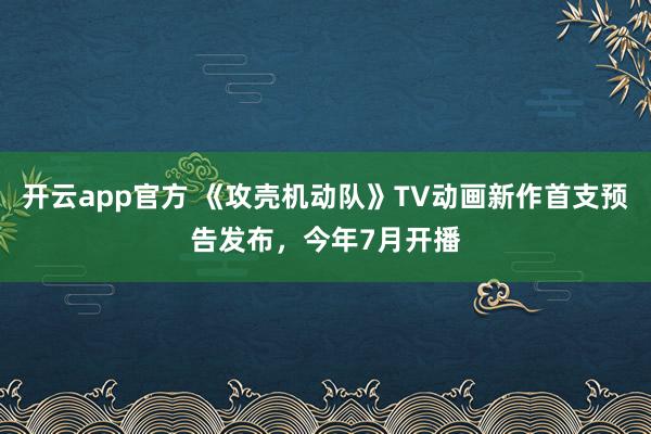 开云app官方 《攻壳机动队》TV动画新作首支预告发布，今年7月开播