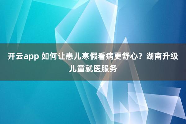 开云app 如何让患儿寒假看病更舒心？湖南升级儿童就医服务