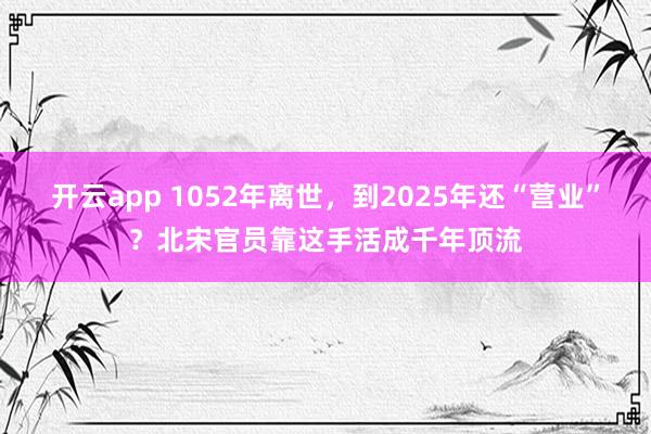 开云app 1052年离世,到2025年还“营业”?北宋官员靠这手活成千年顶流