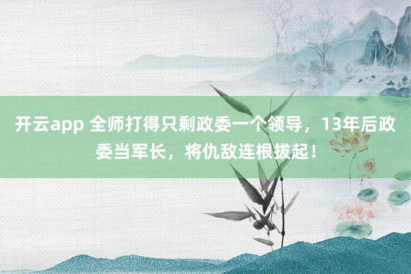 开云app 全师打得只剩政委一个领导,13年后政委当军长,将仇敌连根拔起!