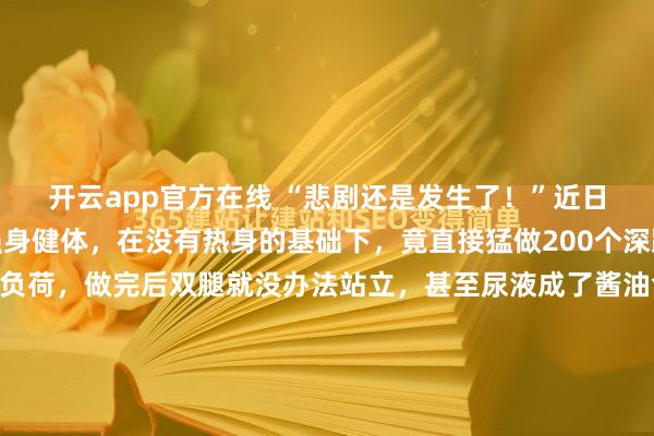 开云app官方在线 “悲剧还是发生了！”近日，湖南，一男生为了强身健体，在没有热身的基础下，竟直接猛做200个深蹲，结果严重超出身体负荷，做完后双腿就没办法站立，甚至尿液成了酱油色，送医后，才知道是突发横纹肌溶解症，导致急性肾损伤，差点危及生命！并不需要去翻看那份冰冷的病历单，只要看一眼那个用来接尿的量杯...