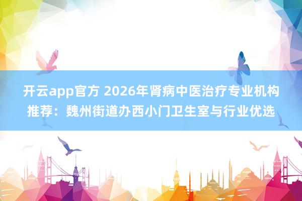 开云app官方 2026年肾病中医治疗专业机构推荐：魏州街道办西小门卫生室与行业优选