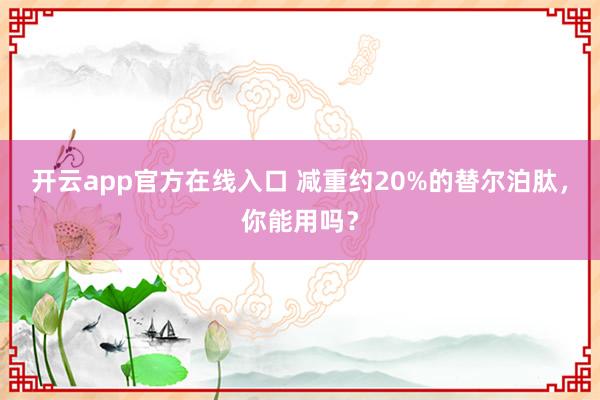 开云app官方在线入口 减重约20%的替尔泊肽，你能用吗？