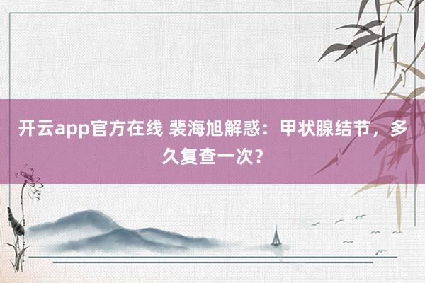 开云app官方在线 裴海旭解惑：甲状腺结节，多久复查一次？