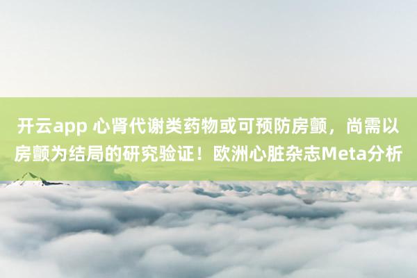 开云app 心肾代谢类药物或可预防房颤,尚需以房颤为结局的研究验证!欧洲心脏杂志Meta分析