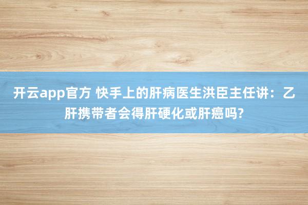 开云app官方 快手上的肝病医生洪臣主任讲:乙肝携带者会得肝硬化或肝癌吗?