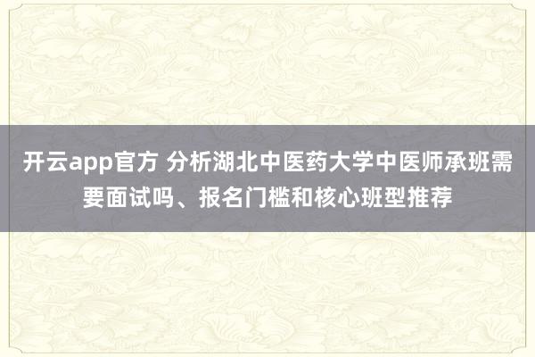开云app官方 分析湖北中医药大学中医师承班需要面试吗、报名门槛和核心班型推荐