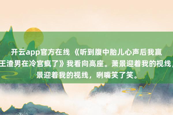 开云app官方在线 《听到腹中胎儿心声后我赢下江山废了帝王渣男在冷宫疯了》我看向高座。萧景迎着我的视线,咧嘴笑了笑。