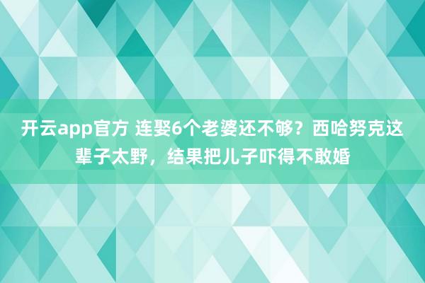 开云app官方 连娶6个老婆还不够?西哈努克这辈子太野,结果把儿子吓得不敢婚
