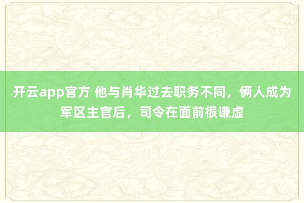 开云app官方 他与肖华过去职务不同,俩人成为军区主官后,司令在面前很谦虚