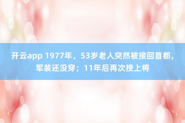 开云app 1977年,53岁老人突然被接回首都,军装还没穿;11年后再次授上将