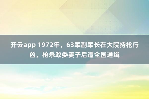 开云app 1972年,63军副军长在大院持枪行凶,枪杀政委妻子后遭全国通缉