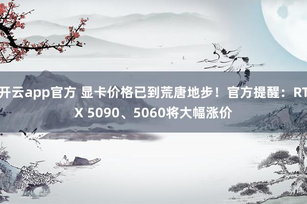 开云app官方 显卡价格已到荒唐地步!官方提醒:RTX 5090、5060将大幅涨价