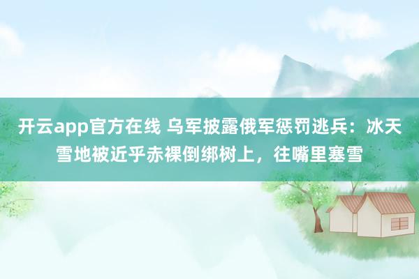 开云app官方在线 乌军披露俄军惩罚逃兵：冰天雪地被近乎赤裸倒绑树上，往嘴里塞雪