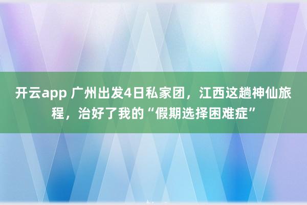 开云app 广州出发4日私家团，江西这趟神仙旅程，治好了我的“假期选择困难症”