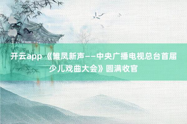 开云app 《雏凤新声——中央广播电视总台首届少儿戏曲大会》圆满收官