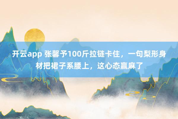 开云app 张馨予100斤拉链卡住，一句梨形身材把裙子系腰上，这心态赢麻了