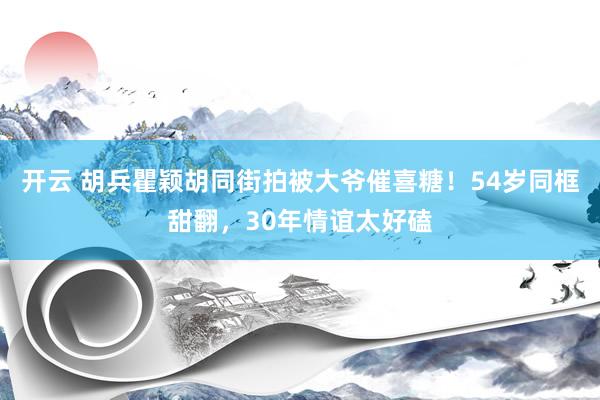 开云 胡兵瞿颖胡同街拍被大爷催喜糖！54岁同框甜翻，30年情谊太好磕