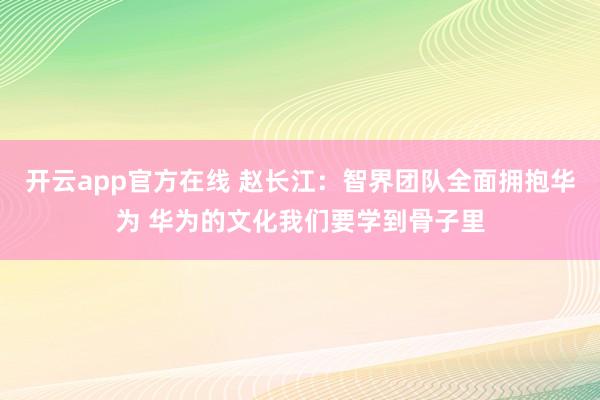 开云app官方在线 赵长江：智界团队全面拥抱华为 华为的文化我们要学到骨子里