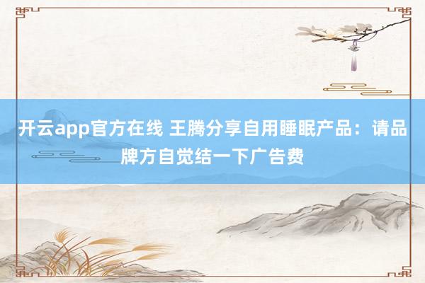 开云app官方在线 王腾分享自用睡眠产品:请品牌方自觉结一下广告费