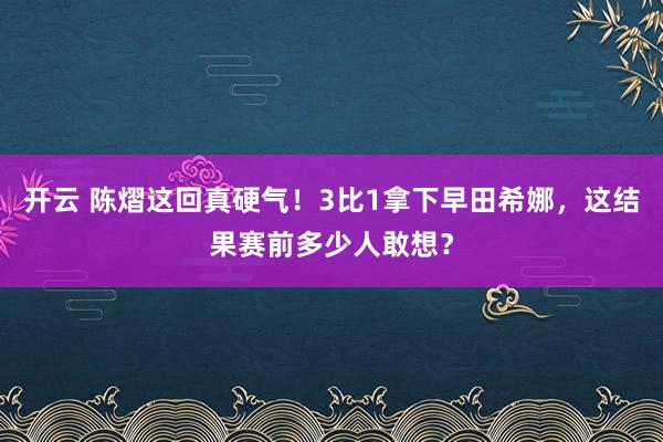 开云 陈熠这回真硬气！3比1拿下早田希娜，这结果赛前多少人敢想？