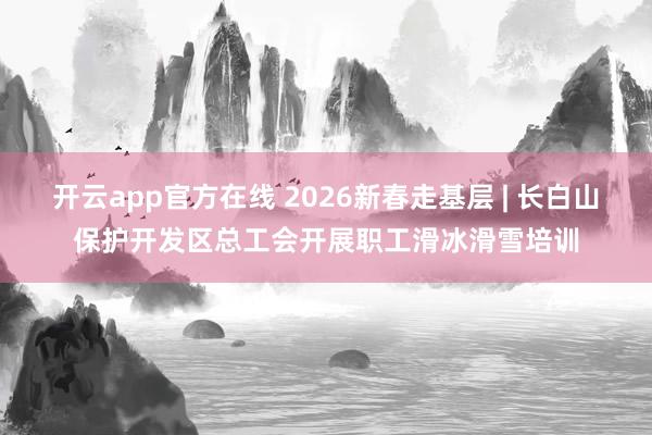 开云app官方在线 2026新春走基层 | 长白山保护开发区总工会开展职工滑冰滑雪培训
