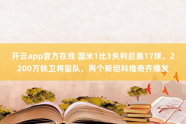 开云app官方在线 国米1比3失利后轰17球，2200万铁卫将留队，两个斯坦科维奇齐爆发