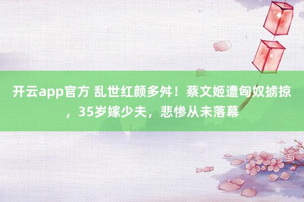 开云app官方 乱世红颜多舛！蔡文姬遭匈奴掳掠，35岁嫁少夫，悲惨从未落幕