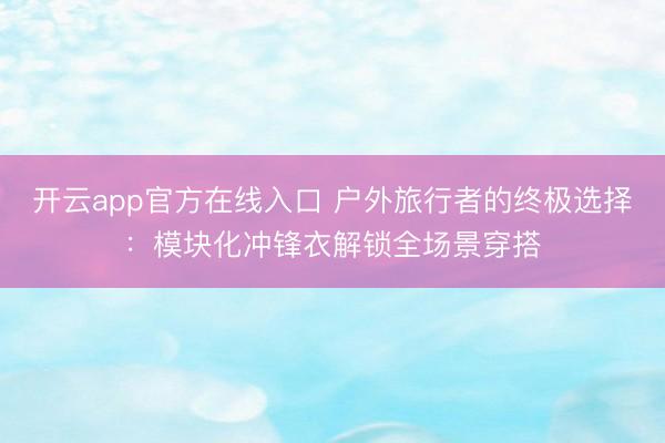 开云app官方在线入口 户外旅行者的终极选择：模块化冲锋衣解锁全场景穿搭