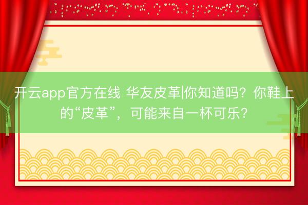 开云app官方在线 华友皮革|你知道吗？你鞋上的“皮革”，可能来自一杯可乐？