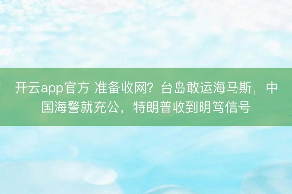 开云app官方 准备收网？台岛敢运海马斯，中国海警就充公，特朗普收到明笃信号