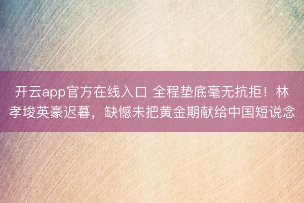开云app官方在线入口 全程垫底毫无抗拒!林孝埈英豪迟暮,缺憾未把黄金期献给中国短说念