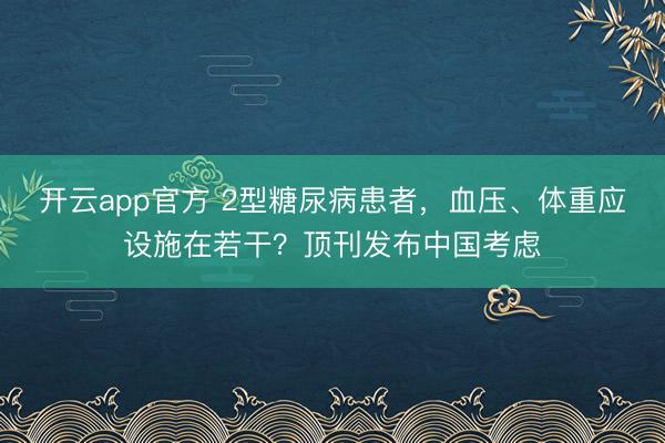 开云app官方 2型糖尿病患者，血压、体重应设施在若干？顶刊发布中国考虑