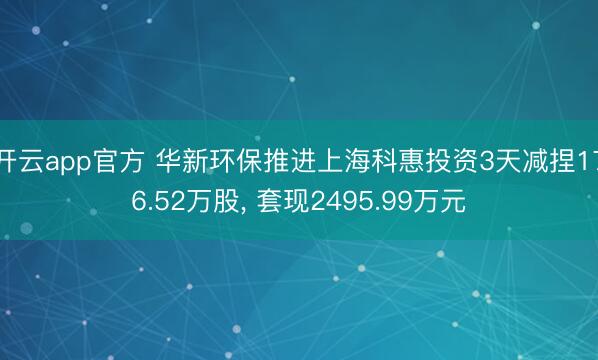 开云app官方 华新环保推进上海科惠投资3天减捏176.52万股， 套现2495.99万元