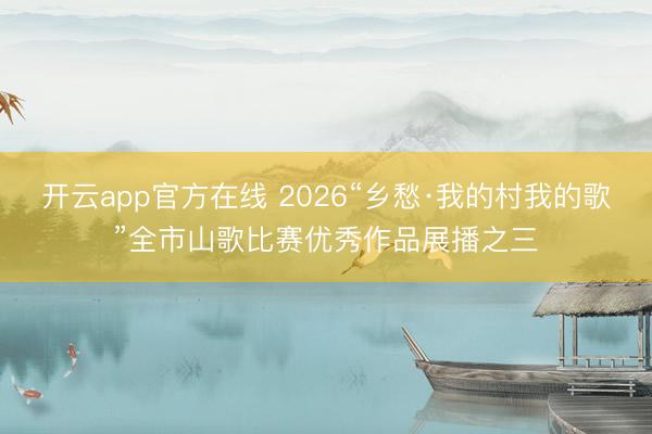 开云app官方在线 2026“乡愁·我的村我的歌”全市山歌比赛优秀作品展播之三