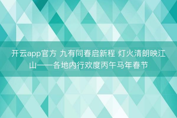 开云app官方 九有同春启新程 灯火清朗映江山——各地内行欢度丙午马年春节