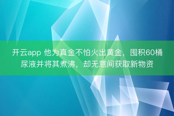 开云app 他为真金不怕火出黄金，囤积60桶尿液并将其煮沸，却无意间获取新物资