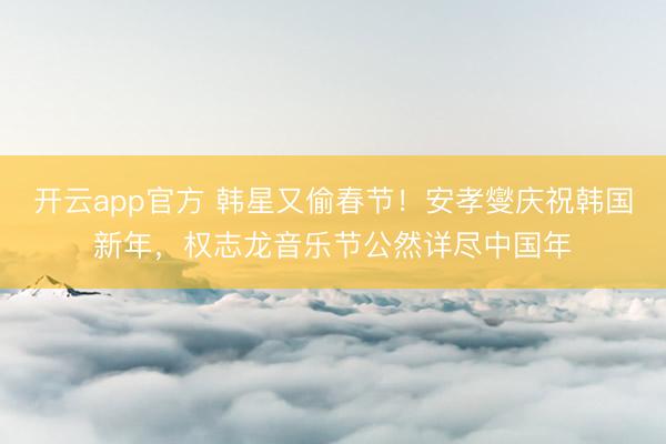 开云app官方 韩星又偷春节！安孝燮庆祝韩国新年，权志龙音乐节公然详尽中国年