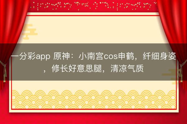 一分彩app 原神：小南宫cos申鹤，纤细身姿，修长好意思腿，清凉气质