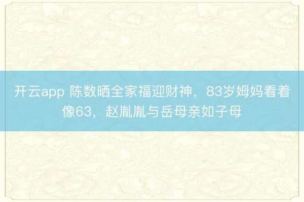 开云app 陈数晒全家福迎财神,83岁姆妈看着像63,赵胤胤与岳母亲如子母
