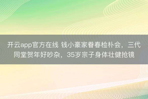 开云app官方在线 钱小豪家眷春检朴会,三代同堂贺年好吵杂,35岁宗子身体壮健抢镜
