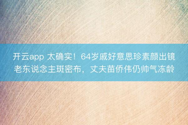 开云app 太确实!64岁戚好意思珍素颜出镜老东说念主斑密布,丈夫苗侨伟仍帅气冻龄