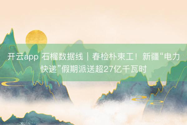开云app 石榴数据线｜春检朴束工！新疆“电力快递”假期派送超27亿千瓦时