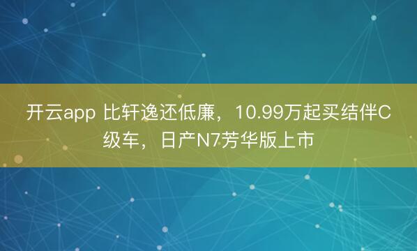 开云app 比轩逸还低廉,10.99万起买结伴C级车,日产N7芳华版上市