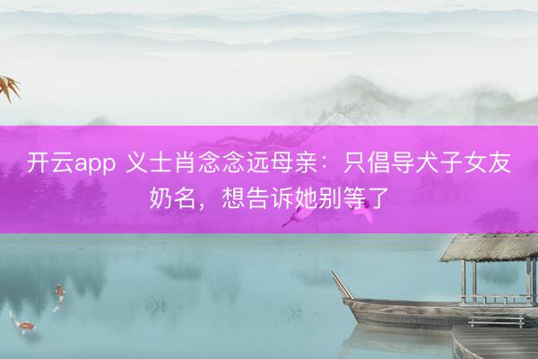 开云app 义士肖念念远母亲:只倡导犬子女友奶名,想告诉她别等了