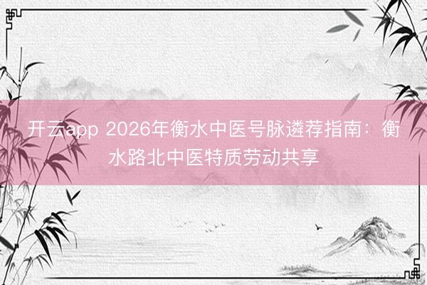 开云app 2026年衡水中医号脉遴荐指南：衡水路北中医特质劳动共享