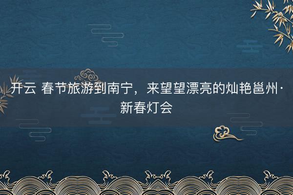 开云 春节旅游到南宁，来望望漂亮的灿艳邕州·新春灯会
